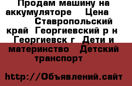 Продам машину на аккумуляторе  › Цена ­ 6 000 - Ставропольский край, Георгиевский р-н, Георгиевск г. Дети и материнство » Детский транспорт   